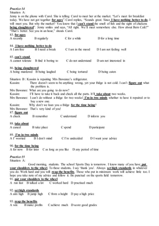 Practice 14
Situation A:
Jenny is on the phone with Carol. She is telling Carol to meet her at the market. “Let’s meet for breakfast
today. We have not got together for ages”. Carol replies, “Sounds great. Since I have nothing better to do, I
will meet you. But why the market? You know that I can’t stand the smell of fish and the sight of chickens
being slaughtered”. Jenny smiles and says, “All right. We’ll meet somewhere else. How about Bern Cafe?”
“That’s better. See you in an hour,” shouts Carol.
83. for ages
A recently B regularly C for a while D for a long time
84. I have nothing better to do
A I am free B I need a break C I am in the mood D I am not feeling well
85. can’t stand
A cannot tolerate B find it boring to C do not understand D am not interested in
86. being slaughtered
A being murdered B being laughed C being tortured D being eaten
Situation B : Kassim is repairing Mrs Bawanee’s refrigerator.
Kassim: There doesn’t seem to be anything wrong, yet your fridge is not cold. I can’t figure out what
the problem is.
Mrs Bawanee: What are you going to do now?
Kassim: I’ll have to take it back and check all the parts. It’ll take about two weeks.
Mrs Bawanee: I can’t do without a fridge for two weeks! I’m in two minds whether to have it repaired or to
buy a new one.
Kassim: Why don’t we loan you a fridge for the time being?
Mrs Bawanee: That’s very kind of you!
87. figure out
A check B remember C understand D inform you
88. take about
A cancel B take place C spend D participate
89. I’m in two minds
A I’ worried B I don’t mind C I’m undecided D I want your advice
90. for the time being
A for now B for later C as long as you like D any period of time
Practice 15
Situation A:
Good morning, students. The school Sports Day is tomorrow. I know many of you have put
your shoulders to the wheel. To these students, I say ‘thank you’. Always set high standards in whatever
you do. Work hard and you will reap the benefits. Those who put in minimum work will achieve little too. I
hope you take note of my advice and follow it. Be punctual on the sports field tomorrow.
91. put your shoulders to the wheel
A run fast B talked a lot C worked hard D practised much
92. set high standards
A aim high B jump high C from a height D pay a high price
93. reap the benefits
A win B make profits C achieve much D score good grades
 