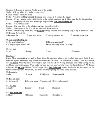 Situation B: Kamala is teaching Norlia how to dye a skirt.
Norlia: Will my white skirt really become blue?
Kamala: If that’s what you want.
Norlia: Yes. I’m looking forward to seeing how you do it. It sounds like magic.
Kamala: It’s very simply really. Add the dye to the pail of water and stir it. Make sure the dye has dissolved
completely or there will be smudge on your skirt. Are you following me?
Norlia: Yes. What’s next?
Kamala: Put your skirt in the solution and turn it round in circles.
Norlia: Some parts of the skirt are not immersed in the solution.
Kamala: Don’t worry about that. Just keepon turning it round. You can hang it up to dry in a minutes’ time.
94. looking forward to
A interested in B quite sure about C paying attention to D spending some time
95. Are you following me
A Are you behind me? B Do you understand?
C Can you repeat what I said D Are you doing what I’m doing?
96. keepon
A try B stop C start D continue
Practice 16
Klang, Mon: An accident occured at Jalan King this morning when a van crashed into truck. Both drivers
were not injured. However, they blamed each other for the crash. The van driver, Ali said, “ The truck driver
was too much. After the crash, he wanted to fight with me”. Chee Keong defended himself by saying, “ I did
not blame him for the crash. What made me lose my cool was his behaviour. He shouted at me”. Ali denied
doing that. He merely said that Chee Keong tried to find fault with him so that he did not have to accept the
blame for the accident. Meanwhile, the police are investigating the cause of the accident.
97. too much
A silly B stupid C dishonest D unreasonable
98. lose my cool
A feel worried B become angry C become sad D feel embarrassed
99. Merely
A nearly B sooner C just D soonest
100. find fault with
A blame B frighten C prove to D explain to
 