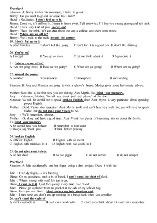 Practice 4
Situation A: Jimmy invites his roommate, Hazid, to go out.
Jimmy: Do you want to go out for some tea, Hazid?
Hazid : No, thanks. I don’t feel up to it.
Jimmy: Come on, it’s still early. Dinner is hours away. Tell you what, I’ll buy you pisang goreng and teh tarik.
Hazid : That’s very kind of you. You’re on!
Jimmy: That’s the spirit. We can chat about our day at college and share some notes.
Hazid : Where are we off to?
Jimmy: We’ll walk to the stalls around the corner.
19. I don’t feel up to it
A don’t take tea B don’t feel like going C don’t feel it is a good idea D don’t like drinking
20. You’re on!
A I accept B You go on alone C Let me think about it D Appreciate it
21. Where are we off to?
A Are we going now? B How are we going? C When are we going? D Where are we going?
22. around the corner
A corridor B environment C atmosphere D surrounding
Situation B: Joey and Miranda are going to visit a relative’s house. Mother gives some last-minute advice.
Mother: Now, this is the first time you are visiting Aunt Myrtle. So, mind your manners.
Joey : Of course, Mother. We will say ‘thank you’ and ‘please’ all the time.
Miranda: We will be careful not to speak broken English since Aunt Myrtle is very particular about speaking
proper English.
Mother : Good. Please also remember Aunt Myrtle is old and can’t hear very well. So, you will have to speak
louder, but do not raise your voices to her.
Joey : We’ll remember, Mother.
Mother : Go along and have a good time. Aunt Myrtle has plenty of interesting stories about the family.
23. mind your manners
A be careful how you behave B remember to keep quiet
C always say ‘thank you’ D think before you say
24. broken English
A difficult English B English with an accent
C English with mistakes in it D English with bad words in it
25. do not raise your voices
A do not shout B do not giggle C do not scream D do not whisper
Practice 5
Situation A: Julie accidentally cuts her finger doing a class project. Diana is with her.
Julie : Ow! My finger---- it’s bleeding.
Diana: Oh my goodness, such a lot of blood. I can’t stand the sight of blood.
Julie : What’s wrong with you? It’s just a cut.
Diana: I can’t help it. I just feel queasy every time I see blood.
Julie: Please get a plaster from the pocket at the side of my school bag.
Diana: Here you are. Ooh… blood makes my hair stand on end.
Julie : I sure hope you don’t end up working in a blood bank when you are older.
26. can’t stand the sight of
A can’t even look at B can’t even work with C can’t even think about D can’t even remember
 