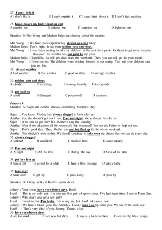 27. I can’t help it
A I don’t like it B I can’t explain it C I can;t think about it D I don’t feel anything
28. blood makes my hair stand on end
A puzzles me B irritates me C surprises me D frightens me
Situation B: Mrs Wong and Madam Rajes are chatting about the weather.
Mrs Wong : We have been experiencing dismal weather lately.
Madam Rajes: That’s right. It has been raining cats and dogs.
Mrs Wong : I have been waiting to take my children to the park for a picnic for them to get some exercise.
However, the weather has put paid to my plans.
Madam Rajes : Hopefully, we will get clear skies this weekend. Then, you can still go for your picnic.
Mrs Wong : I hope so, too. The children were looking forward to our outing. You and your children can
join us, too.
29. dismal weather
A bad weather B fair weather C good weather D average weather
30. raining cats and dogs
A cloudy B drizzling C raining heavily D ice crystals
31. put paid to
A spoilt B damaged C postponed D terminate
Practice 6
Situation A: Sujen and Amitha discuss celebrating Mother’s Day.
Sujen : You know, Mother has always sloggedto look after us.
Amitha: Yes, she doesn’t get much rest. Day and night, she is always here for us.
Sujen : What can we get her? It is Mother’s Day this Sunday.
Amitha: What if we take over all the housework this weekend? We can ask Father to help out too.
Sujen : That’s good idea. Then, Mother can put her feet up for the whole weekend.
Amitha : We shouldn’t stop at that. We should continue to take over the chores that we can do every day.
32. always slogged
A suffered B sacrificed C worked hard D saved money
33. Day and night
A At night B All the time C During the day D Most of the time
34. put her feet up
A take a rest B go out for a while C have a foot massage D take a bathe
35. take over
A hand over B get up C pass away D pass by
Situation B: Johnny looks at Hanif’s sports shoes.
Johnny : Your shoes have seenbetter days, Hanif.
Hanif : This is my only pair. It is also my first pair of sports shoes. I’ve had them since I was in Form One.
Johnny : Why don’t you get a new pair?
Hanif : I want to, but I’m broke. I’m saving up, but it will take some time.
Johnny : We have a futsal game this Saturday. I could loan you my other pair. We are of the same size.
Hanif : That’s very kind of you, Johnny. Thanks a lot.
36. have seenbetter days
A are too small B are new but dirty C are in a bad condition D are not the latest design
 