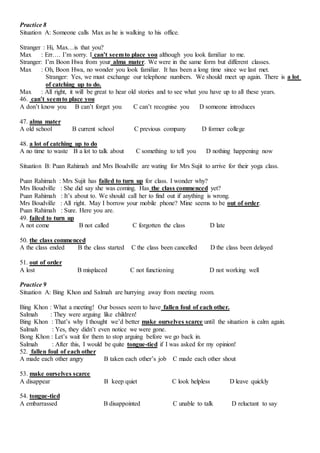 Practice 8
Situation A: Someone calls Max as he is walking to his office.
Stranger : Hi, Max…is that you?
Max : Err…. I’m sorry. I can’t seemto place you although you look familiar to me.
Stranger: I’m Boon Hwa from your alma mater. We were in the same form but different classes.
Max : Oh, Boon Hwa, no wonder you look familiar. It has been a long time since we last met.
Stranger: Yes, we must exchange our telephone numbers. We should meet up again. There is a lot
of catching up to do.
Max : All right, it will be great to hear old stories and to see what you have up to all these years.
46. can’t seemto place you
A don’t know you B can’t forget you C can’t recognise you D someone introduces
47. alma mater
A old school B current school C previous company D former college
48. a lot of catching up to do
A no time to waste B a lot to talk about C something to tell you D nothing happening now
Situation B: Puan Rahimah and Mrs Boudville are wating for Mrs Sujit to arrive for their yoga class.
Puan Rahimah : Mrs Sujit has failed to turn up for class. I wonder why?
Mrs Boudville : She did say she was coming. Has the class commenced yet?
Puan Rahimah : It’s about to. We should call her to find out if anything is wrong.
Mrs Boudville : All right. May I borrow your mobile phone? Mine seems to be out of order.
Puan Rahimah : Sure. Here you are.
49. failed to turn up
A not come B not called C forgotten the class D late
50. the class commenced
A the class ended B the class started C the class been cancelled D the class been delayed
51. out of order
A lost B misplaced C not functioning D not working well
Practice 9
Situation A: Bing Khon and Salmah are hurrying away from meeting room.
Bing Khon : What a meeting! Our bosses seem to have fallen foul of each other.
Salmah : They were arguing like children!
Bing Khon : That’s why I thought we’d better make ourselves scarce until the situation is calm again.
Salmah : Yes, they didn’t even notice we were gone.
Bong Khon : Let’s wait for them to stop arguing before we go back in.
Salmah : After this, I would be quite tongue-tied if I was asked for my opinion!
52. fallen foul of each other
A made each other angry B taken each other’s job C made each other shout
53. make ourselves scarce
A disappear B keep quiet C look helpless D leave quickly
54. tongue-tied
A embarrassed B disappointed C unable to talk D reluctant to say
 