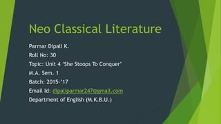 Neo Classical Literature
Parmar Dipali K.
Roll No: 30
Topic: Unit 4 ‘She Stoops To Conquer’
M.A. Sem. 1
Batch: 2015-’17
Email Id: dipaliparmar247@gmail.com
Department of English (M.K.B.U.)
 