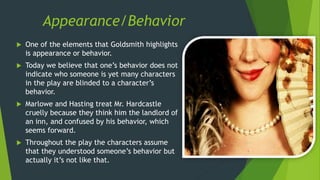 Appearance/Behavior
 One of the elements that Goldsmith highlights
is appearance or behavior.
 Today we believe that one’s behavior does not
indicate who someone is yet many characters
in the play are blinded to a character’s
behavior.
 Marlowe and Hasting treat Mr. Hardcastle
cruelly because they think him the landlord of
an inn, and confused by his behavior, which
seems forward.
 Throughout the play the characters assume
that they understood someone’s behavior but
actually it’s not like that.
 
