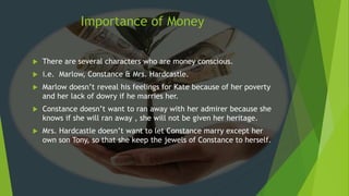  There are several characters who are money conscious.
 i.e. Marlow, Constance & Mrs. Hardcastle.
 Marlow doesn’t reveal his feelings for Kate because of her poverty
and her lack of dowry if he marries her.
 Constance doesn’t want to ran away with her admirer because she
knows if she will ran away , she will not be given her heritage.
 Mrs. Hardcastle doesn’t want to let Constance marry except her
own son Tony, so that she keep the jewels of Constance to herself.
Importance of Money
 