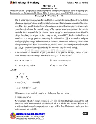 Sri Chaitanya IIT Academy PAPER-2 KEY & SOLUTIONS
Sri Chaitanya IIT Academy
Admin Off : Plot No : 304, Kasetty Heights.
Ayyappa Society - Madhapur , Pin : 500081
# 10
Sri Chaitanya IIT Academy
SECTION – II
(COMPREHENSION TYPE)
This section contains 3 groups of questions. Each group has 2 multiple choice questions based on a paragraph.
Each question has 4 choices (A), (B), (C) and (D) for its answer, out of which ONLY ONE is correct.
Paragraph for Questions 9 to 10
The  -decay process, discovered around 1900, is basically the decay of a neutron (n). In the
laboratory, a proton (p), and an electron (e-
) are observed as the decay products of the neu-
tron. Therefore, considering the decay of a neutron as a two-body decay process, it was predi-
cated theoretically that the kinetick energy of the electron sould be a constant. But experi-
mentally, it was observed that the electron kinetic energy has continuous spectrum. Consid-
ering a three-body decay process, i.e. en p e v
   , around 1930, Pauli explained the ob-
served electron energy spectrum. Assuming the anti-neutrino  ev to be massless and pos-
sessing negligible energy, and the neutron to be at rest, momentum and energy consevation
principles are applied. From this calculation, the maximum kinetic energy of the electron is
6
0.8 10 eV . The kinetic energy carried by the portion is only the recoil energy..
9. If the anti-neutrino had a mass of 2
3 /eV c (where c is the speed of the light) instead of zero
mass, what should be the range of the kinetic energy, K, of the electron?
a) 6
0 0.8 10K eV   b) 6
3.0 0.8 10eV K eV  
c) 6
3.0 0.8 10eV K eV   d) 6
0 0.8 10K eV  
Ans : D
1V 2V
P e
1 0P eP m V m V  ------ (1)
2 6
0
1
0.8 10
2
em V eV  -- (2)
KE as proton is too small.Q value is n
Rx little more than 6
0.8 10 eV .
Q value 6
0.8 10 eV
Now for least KE of e–
energy released is n
Rx will be shared between anti neutrino and
proton and linear momentum will be conserved. KE as e–
will be zero. For max KE as e–
KE
as antineutrino is zero all energy released in n
Rx will be shared between e–
and proton like
antineutrino is not available
 