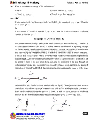 Sri Chaitanya IIT Academy PAPER-2 KEY & SOLUTIONS
Sri Chaitanya IIT Academy
Admin Off : Plot No : 304, Kasetty Heights.
Ayyappa Society - Madhapur , Pin : 500081
# 11
Sri Chaitanya IIT Academy
10. What is the maximum energy of the anti-neutrino?
a) Zero b) Much less than 6
0.8 10 eV
c) Nearly 6
0.8 10 eV d) Much larger than 6
0.8 10 eV
Ans:ADD
If information in Q. No.9 is not used in Q.No. 10. KEmax
for neutrino is 6
0.8 10 eV . Which is
not there in option.
Or
If information of Q.No. 9 is used for Q.No. 10 also max KE as antineutrino will be almost
equal ot Q value as n
Rx .
Paragraph for Questions 11 and 12
The general motion of a rigid body can be considered to be a combination of (i) a motion of
itscentre of mass about an axis, and (ii) its motionabout aninstantaneous axispassing through
the centre of mass. These axes need not be stationary. Consider, for example, a thin uniform
disc welded (rigidly fixed) horizontally at its rim to a massless stick, as shown in figure.
When the disc-stick system is rotated about the origin on a horizontal frictionless plane with
angular speed  , the motion at any instant can be taken as a combination of (i) a rotation of
the centre of mass of the disc about the z-axis, and (ii) a rotation of the disc through an
instantaneous vertical axis passing through its centre of mass (as is seen from the changed
orientation of points Pand Q. Both these motions have the same angular speed  in this case.
Now consider two similar systems as shown in the figure; Case(a) the disc with its face
vertical and parallel to x-z plane; Case(b) the disc with its face making an angle 0
45 with x-y
plane and its horizontal diameter parallel to x-axis. In both the cases, the disc is welded at
point P, and the systems are rotated with constant angular speed  about the z-axis.
 