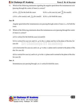 Sri Chaitanya IIT Academy PAPER-2 KEY & SOLUTIONS
Sri Chaitanya IIT Academy
Admin Off : Plot No : 304, Kasetty Heights.
Ayyappa Society - Madhapur , Pin : 500081
# 12
Sri Chaitanya IIT Academy
11. Which of the following statements regarding the angular speed about the instantaneous axis
(passing through the centre of mass) is correct?
a) It is 2 for the both the cases b) It is  for case (a); and
2

for case(b)
c) It is  for case(a); and 2 for case(b) d) It is  for both the cases
Ans :D
Angular speed about the instantaneous axis passing through centre of mass is  for both the
cases.
12. Which of the following statements about the instantaneous axis (passing through the centre
of mass) is correct?
a) It is vertical for the both the cases (a) and (b)
b) It is vertical for case (a); and it is 0
45 to the x-z plane and lies in the plane of the disc for
case (b)
c) It is horizontal for case (a); and is at 0
45 to the x-z plane and is normal to the plane of the
disc for case (b)
d) It is vertical for case (a); and is at 0
45 to the x-z plane and is normal to the plane of the disc
for case (b)
Ans :A
Instantaneous axis passing through c.m. is vertical in both the cases.
 