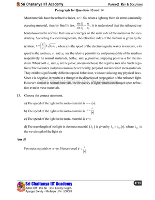 Sri Chaitanya IIT Academy PAPER-2 KEY & SOLUTIONS
Sri Chaitanya IIT Academy
Admin Off : Plot No : 304, Kasetty Heights.
Ayyappa Society - Madhapur , Pin : 500081
# 13
Sri Chaitanya IIT Academy
Paragraph for Questions 13 and 14
Most materials have the refractive index, n>1. So, when a light ray from air entres a naturally
occuring material, then by Snell’s law, 1 1
2 2
sin
sin
n
n


 , it is understood that the refracted ray
bends towards the normal. But is never emerges on the same side of the normal as the inci-
dent ray. According to electromagnetism, the refractive index of the medium is given by the
relation, r r
c
n
v
 
 
  
 
, where c is the speed of the electromagnetic waves in vaccum, v its
speed in the medium, r and r are the relative permittivity and permeability of the medium
respectively. In normal materials, both r and r positive, implying positive n for the me-
dium. When both r and r are negative, one must choose the negative root of n. Such nega-
tive refractive index materials can now be artificially, prepared and are called meta-materials.
They exhibit significantly different optical behaviour, without violating any physical laws.
Since n is negative, it results in a change in the direction of propogation of the refracted light.
However, similar to normal materials, the frequency of light remains unchanged upon refrac-
tion even in meta-materials.
13. Choose the correct statement.
a) The speed of the light in the meta-material is v c n
b) The speed of the light in the meta-material is
c
v
n

c) The speed of the light in the meta-material is v=c
d) The wavelength of the light in the meta-material  m is given by m air n  , where air is
the wavelength of the light air
Ans :B
For meta materials n is -ve. Hence speed c
V
n

 