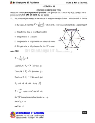 Sri Chaitanya IIT Academy PAPER-2 KEY & SOLUTIONS
Sri Chaitanya IIT Academy
Admin Off : Plot No : 304, Kasetty Heights.
Ayyappa Society - Madhapur , Pin : 500081
# 15
Sri Chaitanya IIT Academy
SECTION – III
( MULTIPLE CORRECT CHOICE TYPE )
This section contains 6 multiple choice questions. Each question has 4 choices (A), (B), (C) and (D) for its
answer, out of which ONE OR MORE is/ are correct
15. Six point charges are kept at the vertices of a regular hexagon of side L and centre O, as shown
in the figure. Given that 2
0
1
4
q
K
L
 , which of the following statement(s) is (are) correct ?
a) The electric field at O is 6K along OD
b) The potential at O is zero
c) The potential at all points on the line PR is same
d) The potential at all points on the line ST is same
Ans:ABC
0
1
4 12
q
E k

 
Due to F, C 2pE k (towards E

)
Due to B, E 2pE k (towards C

)
Due toA, D 4pE k (towards D

)
4 6PE k k k k    along  D

dv
E
dx

 0
cos90 0dv dx   
So ‘PR’ is equipotential surface to +q , –q
and 2 , 2q q 
and ,q q 
 