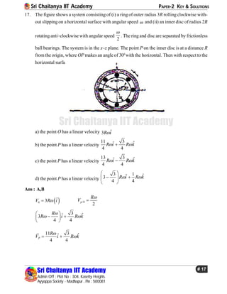 Sri Chaitanya IIT Academy PAPER-2 KEY & SOLUTIONS
Sri Chaitanya IIT Academy
Admin Off : Plot No : 304, Kasetty Heights.
Ayyappa Society - Madhapur , Pin : 500081
# 17
Sri Chaitanya IIT Academy
17. The figure shows a system consisting of (i) a ring of outer radius 3R rolling clockwise with-
out slipping on a horizontal surface with angular speed  and (ii) an inner disc of radius 2R
rotating anti–clockwise with angular speed
2

. The ringand disc are separated by frictionless
ball bearings. The system is in the x–z plane. The point P on the inner disc is at a distance R
from the origin, where OP makes an angle of 300
with the horizontal. Then with respect to the
horizontal surface
a) the point O has a linear velocity ˆ3R i
b) the point P has a linear velocity
11 3 ˆˆ
4 4
R i R k 
c) the point P has a linear velocity
13 3 ˆˆ
4 4
R i R k 
d) the point P has a linear velocity
3 1 ˆˆ3
4 4
R i R k 
 
  
 
Ans : A,B
 0
ˆ3V R i /0
2
p
R
V


3 ˆˆ3
4 4
R
R i R k

 
 
  
 
11 3 ˆˆ
4 4
P
R
V i R k

 

 