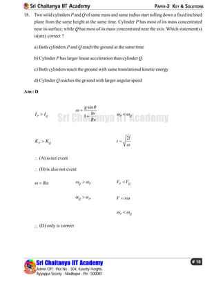 Sri Chaitanya IIT Academy PAPER-2 KEY & SOLUTIONS
Sri Chaitanya IIT Academy
Admin Off : Plot No : 304, Kasetty Heights.
Ayyappa Society - Madhapur , Pin : 500081
# 18
Sri Chaitanya IIT Academy
18. Two solid cylinders Pand Q of same mass and same radius start rollingdown a fixed inclined
plane from the same height at the same time. Cylinder P has most of its mass concentrated
near its surface, while Q has most of its mass concentrated near the axis. Which statement(s)
is(are) correct ?
a) Both cylinders P and Q reach the ground at the same time
b) Cylinder P has larger linear acceleration than cylinder Q.
c) Both cylinders reach the ground with same translational kinetic energy
d) Cylinder Q reaches the ground with larger angular speed
Ans : D
P QI I
sin
1
g
kv
Rv

 
 P Q 
P QK K
2l
t


 (A) is not event
 (B) is also not event
R  Q P  P QV V
Q P  V r
P Q 
 (D) only is correct
 