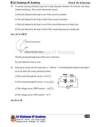 Sri Chaitanya IIT Academy PAPER-2 KEY & SOLUTIONS
Sri Chaitanya IIT Academy
Admin Off : Plot No : 304, Kasetty Heights.
Ayyappa Society - Madhapur , Pin : 500081
# 19
Sri Chaitanya IIT Academy
19. A current carrying infinitely long wire is kept along the diameter of a circular wire loop,
without touching it. The correct statement(s) is(are)
a) The emf induced in the loop is zero if the current is constant
b) The emf induced in the loop is finite if the current is constnat
c) The emf induced in the loop is zero if the current decreases at a steady rate
d) The emf induced in the loop is finite if the current decreases at a steady rate
Ans :AC orABCD
Represents plane of loop
Current carrying wire
B
B
Net flux passing through loop will be zero, in all cases
So, emf induced in loop is zero.
20. In the given circuit, theAC source has 100 /rad s  .Considering the inductor and capaci-
tor to be ideal, the correct choice(s) is(are)
a) The current through the circuit , I is 0.3A
b) The current through the circuit , I is 0.3 2A
c) The voltage across 100 resistor 10 2 A
d) The voltage across 50 resistor = 10 V
Ans :B or AB
 