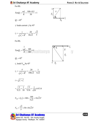 Sri Chaitanya IIT Academy PAPER-2 KEY & SOLUTIONS
Sri Chaitanya IIT Academy
Admin Off : Plot No : 304, Kasetty Heights.
Ayyappa Society - Madhapur , Pin : 500081
# 20
Sri Chaitanya IIT Academy
For RL
1
100 0.5
1
50
L
TanQ
R
 
  
0
1 45Q 
v
 leads current 1i by 450
1 2 2
20 2
550 2L
v
i
x R
  

For RL
2
1
100
1
100
CTanQ
R
  
0
2 45Q 
2i leads VVapp
by 450
2 2 2
20 1
100 2 5 2L
V
i
x R
  

2 2
2 1i i i 
2 1 5 1
0.3
25 50 50 10
is A   
 100 2
100
100 10 2
5 2
V i V   
50
2
50 10 2
5
V V  
 
