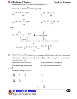 Sri Chaitanya IIT Academy PAPER-2 KEY & SOLUTIONS
Sri Chaitanya IIT Academy
Admin Off : Plot No : 304, Kasetty Heights.
Ayyappa Society - Madhapur , Pin : 500081
# 22
Sri Chaitanya IIT Academy
22. The major product H of the given reaction sequence is
2 495%
3 2 3
H SOCN
Heat
CH CH CO CH G H    
A)
3CH CH C COOH  
CH3
B)
CH CH C CN  
CH3
C) 3 2CH CH C COOH  
CH3
OH
D)
3 2CH CH C CO NH   
CH3
Ans : B
CH3 - CH2 - C - CH3
O
CN
 CH3 - CH2 - C - CN
CH3
O-
2 495%.H SO


CH3 - CH2 - C - CN
CH3
OH

CH3 - CH = C - CH3
CN
23.     2 2 5 6 52 2
NiCl P C H C H exhibits temperaturedependent magneticbehaviour (paramagnetic
/ diamagnetic) . The coordination geometries of 2
Ni  in the paramagnetic and diamagnetic
states are respectively
A) tetrahedral and tetrahedral B) square planar and square planar
C) tetrahedral and square planar D) square planar and tetrahedral
Ans : C
Tetrahedral and square planar
 