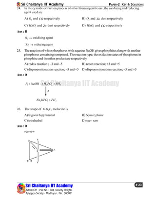 Sri Chaitanya IIT Academy PAPER-2 KEY & SOLUTIONS
Sri Chaitanya IIT Academy
Admin Off : Plot No : 304, Kasetty Heights.
Ayyappa Society - Madhapur , Pin : 500081
# 23
Sri Chaitanya IIT Academy
24. In the cyanide extraction process of silver from argentite ore, the oxidizing and reducing
agent used are
A) 2O and CO respectively B) 2O and Zn dust respectively
C) 3HNO and Zn dust respectively D) 3HNO and CO respectively
Ans : B
2O  oxidising agent
Zn  reducing agent
25. The reaction of white phosphorus with aqueous NaOH gives phosphine alongwith another
phosphorus containing compound. The reaction type; the oxidation states of phosphorus in
phosphine and the other product are respectively
A) redox reaction ; –3 and –5 B) redox reaction; +3 and +5
C) disproportionation reaction; –3 and +5 D) disproportionation reaction; –3 and +3
Ans : D
4 2 2 3P NaOH H PO PH
  

2 3 3Na HPO PH
26. The shape of 2 2XeO F molecule is
A) trigonal bipyramidal B) Square planar
C) tetrahedral D) see - saw
Ans : D
see-saw
O
O
Xe
F
F
 