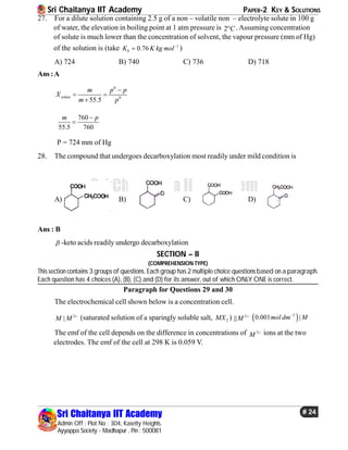 Sri Chaitanya IIT Academy PAPER-2 KEY & SOLUTIONS
Sri Chaitanya IIT Academy
Admin Off : Plot No : 304, Kasetty Heights.
Ayyappa Society - Madhapur , Pin : 500081
# 24
Sri Chaitanya IIT Academy
27. For a dilute solution containing 2.5 g of a non – volatile non – electrolyte solute in 100 g
of water, the elevation in boiling point at 1 atm pressure is 2 C .Assuming concentration
of solute is much lower than the concentration of solvent, the vapour pressure (mm of Hg)
of the solution is (take 1
0.76bK K kg mol
 )
A) 724 B) 740 C) 736 D) 718
Ans :A
0
0
55.5
solute
m p p
X
m p

 

760
55.5 760
m p

P = 724 mm of Hg
28. The compound that undergoes decarboxylation most readily under mild condition is
A) B) C) D)
Ans : B
 -keto acids readily undergo decarboxylation
SECTION – II
(COMPREHENSION TYPE)
This section contains 3 groups of questions. Each group has 2 multiple choice questions based on a paragraph.
Each question has 4 choices (A), (B), (C) and (D) for its answer, out of which ONLY ONE is correct.
Paragraph for Questions 29 and 30
The electrochemical cell shown below is a concentration cell.
2
|M M 
(saturated solution of a sparingly soluble salt, 2MX ) 2
||M 
 3
0.001 |mol dm M
The emf of the cell depends on the difference in concentrations of 2
M  ions at the two
electrodes. The emf of the cell at 298 K is 0.059 V.
 