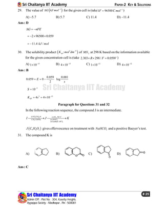 Sri Chaitanya IIT Academy PAPER-2 KEY & SOLUTIONS
Sri Chaitanya IIT Academy
Admin Off : Plot No : 304, Kasetty Heights.
Ayyappa Society - Madhapur , Pin : 500081
# 25
Sri Chaitanya IIT Academy
29. The value of  1
G kJ mol
 for the given cell is (take 1
1 96500F C mol
 )
A) –5.7 B) 5.7 C) 11.4 D) –11.4
Ans : D
G nFE  
2 96500 0.059   
11.4 /kJ mol 
30. The solubility product  3 9
;spK mol dm
of 2MX at 298 K based on the information available
for the given concentration cell is (take 2.303 298/ 0.059R F V   )
A) 15
1 10
 B) 15
4 10
 C) 12
1 10
 D) 12
4 10

Ans : B
0.059 0.001
0.059 0 log
2
E
s
  
5
10S 

3 15
4 4 10SPK s 
  
Paragraph for Questions 31 and 32
In the following reaction sequence, the compound J is an intermediate.
 3 2 2
3 2
3
( ) , /
( )
( ) .
CH CO O i H Pd C
CH COONa ii SOCl
iii anhyd AlCl
I J K 
 9 8 2J C H O gives effervescence on treatment with 3NaHCO and a positive Baeyer’s test.
31. The compound K is
A) B) C) D)
Ans : C
 
