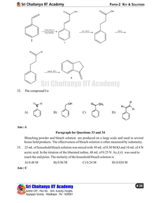 Sri Chaitanya IIT Academy PAPER-2 KEY & SOLUTIONS
Sri Chaitanya IIT Academy
Admin Off : Plot No : 304, Kasetty Heights.
Ayyappa Society - Madhapur , Pin : 500081
# 26
Sri Chaitanya IIT Academy
O
I
 3 2
3
CH CO O
CH COONa

O OH
J
2 / /H Pd C

O OH
2SOCl

O Cl
3anhyd AlCl

OK
32. The compound I is
A) B) C) D)
Ans :A
Paragraph for Questions 33 and 34
Bleaching powder and bleach solution are produced on a large scale and used in several
house hold products. The effectiveness of bleach solution is often measured by iodometry.
33. 25 mL of household bleach solution was mixed with 30 mL of 0.50 M KI and 10 mL of 4 N
acetic acid. In the titration of the liberated iodine, 48 mL of 0.25 N 2 2 3Na S O was used to
reach the end point. The molarity of the household bleach solution is
A) 0.48 M B) 0.96 M C) 0.24 M D) 0.024 M
Ans : C
 