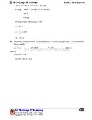 Sri Chaitanya IIT Academy PAPER-2 KEY & SOLUTIONS
Sri Chaitanya IIT Academy
Admin Off : Plot No : 304, Kasetty Heights.
Ayyappa Society - Madhapur , Pin : 500081
# 27
Sri Chaitanya IIT Academy
2 2 2 4 6
hypo
CaOCl I I NaI Na S O
    
12 meq. 30 ml 48 ml 0.25 N = 12 m eq
0.5 N
15 m eq
limitingreagent is beaching powder.
25 12N 
12
0.48
25
N N 
0.24M M
34. Bleaching powder contains a salt of an oxoacid as one of its components. The anhydride of
that oxoacid is
A) 2Cl O B) 2 7Cl O C) 2ClO D) 2 6Cl O
Ans :A
oxoacid is HOCl
2 22HOCl Cl O H O 
 