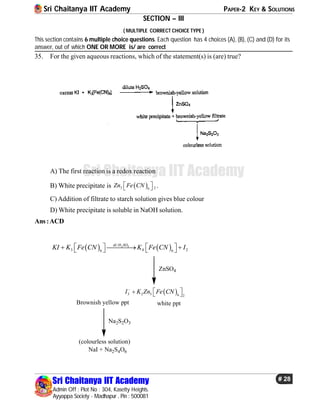 Sri Chaitanya IIT Academy PAPER-2 KEY & SOLUTIONS
Sri Chaitanya IIT Academy
Admin Off : Plot No : 304, Kasetty Heights.
Ayyappa Society - Madhapur , Pin : 500081
# 28
Sri Chaitanya IIT Academy
SECTION – III
( MULTIPLE CORRECT CHOICE TYPE )
This section contains 6 multiple choice questions. Each question has 4 choices (A), (B), (C) and (D) for its
answer, out of which ONE OR MORE is/ are correct
35. For the given aqueous reactions, which of the statement(s) is (are) true?
A) The first reaction is a redox reaction
B) White precipitate is  3 26
Zn Fe CN   .
C) Addition of filtrate to starch solution gives blue colour
D) White precipitate is soluble in NaOH solution.
Ans:ACD
   2 4/
3 4 26 6
di H SO
KI K Fe CN K Fe CN I        
ZnSO4
 3 2 3 6 2
I K Zn Fe CN
   
Brownish yellow ppt white ppt
Na2S2O3
(colourless solution)
NaI + Na2S4O6
 