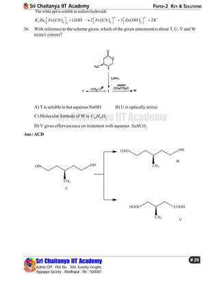 Sri Chaitanya IIT Academy PAPER-2 KEY & SOLUTIONS
Sri Chaitanya IIT Academy
Admin Off : Plot No : 304, Kasetty Heights.
Ayyappa Society - Madhapur , Pin : 500081
# 29
Sri Chaitanya IIT Academy
The whiteppt is soluble insodiumhydroxide
     
4 2
2 3 6 6 42
12 2 3 2K Zn Fe CN OH Fe CN Zn OH K
  
            
36. With reference to the scheme given, which of the given statement(s) about T, U, V and W
is(are) correct?
A) T is soluble in hot aqueous NaOH B) U is optically active
C) Molecular formula of W is 10 18 4C H O
D) V gives effervescence on treatment with aqueous 3NaHCO
Ans:ACD
OH OH
CH3
OAC OH
CH3
U
W
HOOC
CH3
COOH
V
 