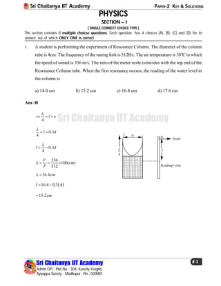 Sri Chaitanya IIT Academy PAPER-2 KEY & SOLUTIONS
Sri Chaitanya IIT Academy
Admin Off : Plot No : 304, Kasetty Heights.
Ayyappa Society - Madhapur , Pin : 500081
# 3
Sri Chaitanya IIT Academy
PHYSICS
SECTION – I
( SINGLE CORRECT CHOICE TYPE )
This section contains 8 multiple choicse questions. Each question has 4 choices (A), (B), (C) and (D) for its
answer, out of which ONLY ONE is correct
1. A student is performing the experiment of Resosance Column. The diameter of the column
tube is 4cm. The frequency of the tuning fork is 512Hz. The air temperature is 380
C in which
the speed of sound is 336 m/s. The zero of the meter scale coincides with the top end of the
Resonance Column tube. When the first resonance occurs, the reading of the water level in
the column is
a) 14.0 cm b) 15.2 cm c) 16.4 cm d) 17.6 cm
Ans :B
4
l e

  
0.3
4
l d

 
0.3
4
l d

 
Scale
Reading= cm
l
l
d
4

0
336
100( )
512
V
cm
F
   
16.4cm 
 16.4 0.3 4l  
15.2cm
 