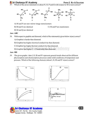 Sri Chaitanya IIT Academy PAPER-2 KEY & SOLUTIONS
Sri Chaitanya IIT Academy
Admin Off : Plot No : 304, Kasetty Heights.
Ayyappa Society - Madhapur , Pin : 500081
# 30
Sri Chaitanya IIT Academy
37. Which of the given statement (s) about N, O, P and Q with respect to M is (are) correct?
A) M and N are non–mirror image stereoisomers
B) M and O are identical C) M and P are enantiomers
D) M and Q are identical
Ans:ABC
38. With respect to graphiteand diamond, whichofthestatement(s) given below is(are)correct?
A) Graphite is harder than diamond.
B) Graphite has higher electrical conductivity than diamond.
C) Graphite has higher thermal conductivity than diamond.
D) Graphite has higher C – C bond order than diamond.
Ans : BD
39. The given graphs / data I, II, III and IV represent general trends observed for different
physisorption and chemisorption processes under mild conditions of temperature and
pressure. Which of the following choice(s) about I, II, III and IV is(are) correct?
 