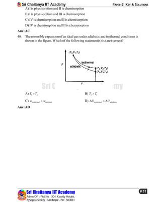 Sri Chaitanya IIT Academy PAPER-2 KEY & SOLUTIONS
Sri Chaitanya IIT Academy
Admin Off : Plot No : 304, Kasetty Heights.
Ayyappa Society - Madhapur , Pin : 500081
# 31
Sri Chaitanya IIT Academy
A) I is physisorption and II is chemisorption
B) I is physisorption and III is chemisorption
C) IV is chemisorption and II is chemisorption
D) IV is chemisorption and III is chemisorption
Ans :AC
40. The reversible expansion of an ideal gas under adiabatic and isothermal conditions is
shown in the figure. Which of the following statement(s) is (are) correct?
A) 1 2T T B) 3 1T T
C) isothermal adiabaticw w D) isothermal adiabaticU U  
Ans :AD
 
