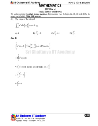 Sri Chaitanya IIT Academy PAPER-2 KEY & SOLUTIONS
Sri Chaitanya IIT Academy
Admin Off : Plot No : 304, Kasetty Heights.
Ayyappa Society - Madhapur , Pin : 500081
# 32
Sri Chaitanya IIT Academy
MATHEMATICS
SECTION – I
( SINGLE CORRECT CHOICE TYPE )
This section contains 8 multiple choicse questions. Each question has 4 choices (A), (B), (C) and (D) for its
answer, out of which ONLY ONE is correct
41. The value of the integral
/2
2
/2
ln cos
x
x x dx
x




 
 
 
 is
A) 0 B)
2
4
2

 C)
2
4
2

 D)
2
2

Ans. B
2
2
2
cos log
x
x xdx is an odd function
x




   
  
  
 
2
2
0
2 cosx xdx

 
=        2 2
0
2 sin 2 cos 2 sinx x x x x

     
=
2
2 2
4
 
 
 
=
2
4
2


 