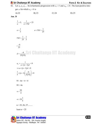 Sri Chaitanya IIT Academy PAPER-2 KEY & SOLUTIONS
Sri Chaitanya IIT Academy
Admin Off : Plot No : 304, Kasetty Heights.
Ayyappa Society - Madhapur , Pin : 500081
# 33
Sri Chaitanya IIT Academy
42. Let 1 2 3, , ,...a a a be in harmonic progression with 1 5a  and 20 25a  . The least positive inte-
ger n for which 0na  is
A) 22 B) 23 C) 24 D) 25
Ans. D
1
5,
a

1
25
19a d


1
5
a 
1
19
25
a d 
1 1
19
25 5
d  
=
4
25

 
4
25 19
d


 
 
 
 
1
0
1
1 0
1 4
1 0
5 5 19
na
a n d
a n d
n
 
 
   
 
    
 
95 - 4n + 4 < 0
99 < 4n
99
4
n 
3
24
4
n 
n = 25, 26, 27, .......
least n = 25
 