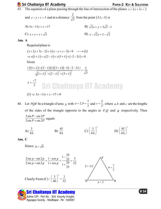Sri Chaitanya IIT Academy PAPER-2 KEY & SOLUTIONS
Sri Chaitanya IIT Academy
Admin Off : Plot No : 304, Kasetty Heights.
Ayyappa Society - Madhapur , Pin : 500081
# 34
Sri Chaitanya IIT Academy
43. The equation of a plane passing through the line of intersection of the planes 2 3 2x y z  
and 3x y z   and at a distance
2
3
from the point  3,1, 1 is
A) 5 11 17x y z   B) 2 3 2 1x y  
C) 3x y z   D) 2 1 2x y  
Ans. A
Required plane is
     
       
2 3 2 3 0 1
1 2 3 2 3 0
x y z x y z
x y z

   
        
         
Given
      
     
2 2 2
| 3 1 2 1 3 1 2 3 | 2
31 2 3
   
  
      

    
7
2



 1 5 11 17 0x y z    
44. Let PQR be a triangle of area  with
7
2,
2
a b  and
5
2
c  , where ,a b and c are the lengths
of the sides of the triangle opposite to the angles at ,P Q and R respectively. Then
2sin sin 2
2sin sin 2
P P
P P


equals
A)
3
4
B)
45
4
C)
2
3
4
 
 
 
D)
2
45
4
 
 
 
Ans. C
Hence 6 
29
1
2sin sin 2 1 cos 335
292sin sin 2 1 cos 321
35
p p p
p p p

 
  
  
P
Q R
C= 5/2
a = 2
7
2
b 
Clearly From (C) :
2
3 3
40 32
 
 
 
 