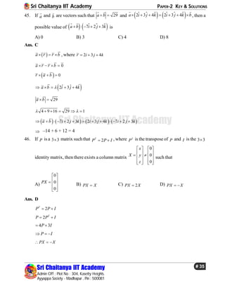 Sri Chaitanya IIT Academy PAPER-2 KEY & SOLUTIONS
Sri Chaitanya IIT Academy
Admin Off : Plot No : 304, Kasetty Heights.
Ayyappa Society - Madhapur , Pin : 500081
# 35
Sri Chaitanya IIT Academy
45. If a

and b

are vectors such that 29a b 
 
and  
   
 2 3 4 2 3 4a i j k i j k b      
 
  , then a
possible value of    
 7 2 3a b i j k    
 
 is
A) 0 B) 3 C) 4 D) 8
Ans. C
 a r r b   , where 2 3 4r i j k  
0a r r b   
  0r a b  
 ˆˆ ˆ2 3 4a b i j k    
29a b 
4 9 16 29 1     
       7 2 3 2 3 4 7 2 3a b i j k i j k i j k            
 –14 + 6 + 12 = 4
46. If P is a 3 3 matrix such that 2T
P P I  , where T
P is the transpose of P and I is the 3 3
identity matrix, then there exists a column matrix
0
0
0
x
X y
z
   
       
      
such that
A)
0
0
0
PX
 
   
  
B) PX X C) 2PX X D) PX X 
Ans. D
2T
P P I 
2 T
P P I 
4 3P I 
P I  
PX X  
 