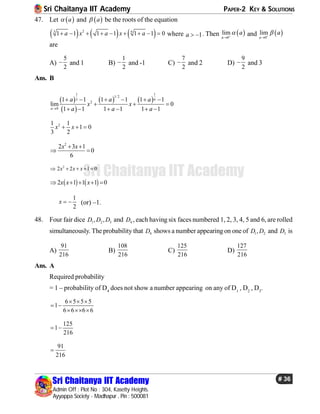 Sri Chaitanya IIT Academy PAPER-2 KEY & SOLUTIONS
Sri Chaitanya IIT Academy
Admin Off : Plot No : 304, Kasetty Heights.
Ayyappa Society - Madhapur , Pin : 500081
# 36
Sri Chaitanya IIT Academy
47. Let  a and  a be the roots of the equation
     23 6
1 1 1 1 1 1 0a x a x a         where 1a   . Then  0
lim
a
a

and  0
lim
a
a

are
A)
5
2
 and 1 B)
1
2
 and -1 C)
7
2
 and 2 D)
9
2
 and 3
Ans. B
 
 
   
1 1
1/ 2
3 6
2
0
1 1 1 1 1 1
lim 0
1 1 1 1 1 1a
a a a
x x
a a a
     
  
     
21 1
1 0
3 2
x x  
2
2 3 1
0
6
x x 
 
2
2 2 1 0x x x    
   2 1 1 1 0x x x    
1
2
x   (or) –1.
48. Four fair dice 1 2 3, ,D D D and 4D , each having six faces numbered 1, 2, 3, 4, 5 and 6, are rolled
simultaneously. The probability that 4D shows a number appearingon one of 1 2,D D and 3D is
A)
91
216
B)
108
216
C)
125
216
D)
127
216
Ans. A
Required probability
= 1 – probability of D4
does not show a number appearing on any of D1
, D2
, D3
.
6 5 5 5
1
6 6 6 6
  
 
  
125
1
216
 
91
216

 