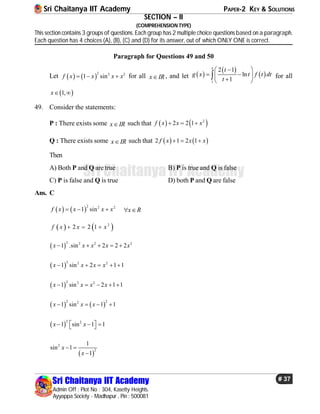 Sri Chaitanya IIT Academy PAPER-2 KEY & SOLUTIONS
Sri Chaitanya IIT Academy
Admin Off : Plot No : 304, Kasetty Heights.
Ayyappa Society - Madhapur , Pin : 500081
# 37
Sri Chaitanya IIT Academy
SECTION – II
(COMPREHENSION TYPE)
This section contains 3 groups of questions. Each group has 2 multiple choice questions based on a paragraph.
Each question has 4 choices (A), (B), (C) and (D) for its answer, out of which ONLY ONE is correct.
Paragraph for Questions 49 and 50
Let    
2 2 2
1 sinf x x x x   for all x IR , and let  
 
 
1
2 1
ln
1
x
t
g x t f t dt
t
 
  
 
 for all
 1,x 
49. Consider the statements:
P : There exists some x IR such that    2
2 2 1f x x x  
Q : There exists some x IR such that    2 1 2 1f x x x  
Then
A) Both P and Q are true B) P is true and Q is false
C) P is false and Q is true D) both P and Q are false
Ans. C
   
2 2 2
1 sinf x x x x   x R 
   2
2 2 1f x x x  
 
2 2 2 2
1 .sin 2 2 2x x x x x    
 
2 2 2
1 sin 2 1 1x x x x    
 
2 2 2
1 sin 2 1 1x x x x    
   
2 22
1 sin 1 1x x x   
 
2 2
1 sin 1 1x x    
 
2
2
1
sin 1
1
x
x
 

 
