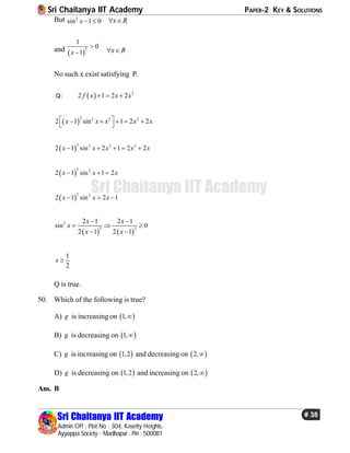 Sri Chaitanya IIT Academy PAPER-2 KEY & SOLUTIONS
Sri Chaitanya IIT Academy
Admin Off : Plot No : 304, Kasetty Heights.
Ayyappa Society - Madhapur , Pin : 500081
# 38
Sri Chaitanya IIT Academy
But 2
sin 1 0x   x R 
and  
2
1
0
1x

 x R 
No such x exist satisfying P.
Q:   2
2 1 2 2f x x x  
 
2 2 2 2
2 1 sin 1 2 2x x x x x     
 
 
2 2 2 2
2 1 sin 2 1 2 2x x x x x    
 
2 2
2 1 sin 1 2x x x  
 
2 2
2 1 sin 2 1x x x  
   
2
2 2
2 1 2 1
sin 0
2 1 2 1
x x
x
x x
 
  
 
1
2
x 
Q is true.
50. Which of the following is true?
A) g is increasing on  1,
B) g is decreasing on  1,
C) g is increasing on  1,2 and decreasing on  2,
D) g is decreasing on  1,2 and increasing on  2,
Ans. B
 