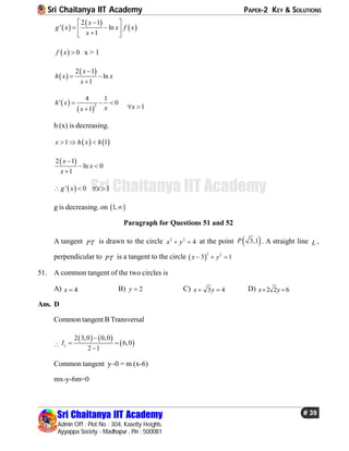 Sri Chaitanya IIT Academy PAPER-2 KEY & SOLUTIONS
Sri Chaitanya IIT Academy
Admin Off : Plot No : 304, Kasetty Heights.
Ayyappa Society - Madhapur , Pin : 500081
# 39
Sri Chaitanya IIT Academy
 
 
 
2 1
' ln
1
x
g x x f x
x
 
  
 
  0f x  x > 1
 
 2 1
ln
1
x
h x x
x

 

 
 
2
4 1
' 0
1
h x
xx
  
 1x 
h (x) is decreasing.
   1 1x h x h  
 2 1
ln 0
1
x
x
x

 

 ' 0 1g x x   
g is decreasing. on  1,
Paragraph for Questions 51 and 52
A tangent PT is drawn to the circle 2 2
4x y  at the point  3,1P . A straight line L ,
perpendicular to PT is a tangent to the circle  
2 2
3 1x y  
51. A common tangent of the two circles is
A) 4x  B) 2y  C) 3 4x y  D) 2 2 6x y 
Ans. D
Common tangent B Transversal

   
 
2 3,0 0,0
6,0
2 1
sI

 

Common tangent y–0 = m (x-6)
mx-y-6m=0
 