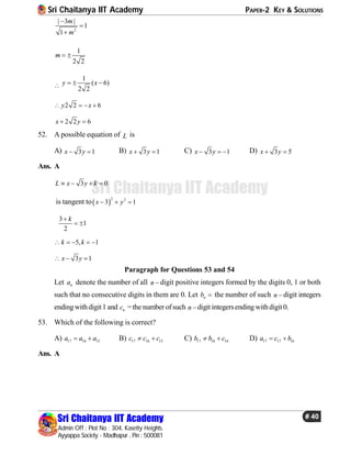 Sri Chaitanya IIT Academy PAPER-2 KEY & SOLUTIONS
Sri Chaitanya IIT Academy
Admin Off : Plot No : 304, Kasetty Heights.
Ayyappa Society - Madhapur , Pin : 500081
# 40
Sri Chaitanya IIT Academy
2
| 3 |
1
1
m
m



1
2 2
m  

1
( 6)
2 2
y x  
2 2 6y x   
2 2 6x y 
52. A possible equation of L is
A) 3 1x y  B) 3 1x y  C) 3 1x y   D) 3 5x y 
Ans. A
3 0L x y k   
is tangent to 
2 2
3 1x y  
3
1
2
k
 
5, 1k k    
3 1x y  
Paragraph for Questions 53 and 54
Let na denote the number of all n  digit positive integers formed by the digits 0, 1 or both
such that no consecutive digits in them are 0. Let nb  the number of such n  digit integers
endingwithdigit1 and nc =the numberofsuch n  digit integersendingwithdigit0.
53. Which of the following is correct?
A) 17 16 15a a a  B) 17 16 15c c c  C) 17 16 16b b c  D) 17 17 16a c b 
Ans. A
 