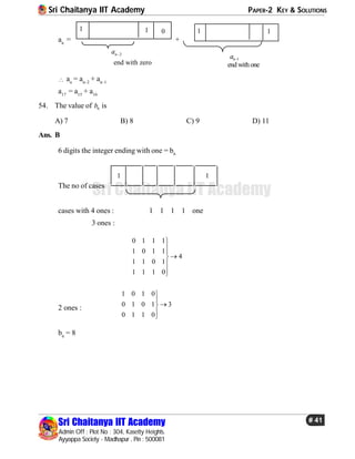 Sri Chaitanya IIT Academy PAPER-2 KEY & SOLUTIONS
Sri Chaitanya IIT Academy
Admin Off : Plot No : 304, Kasetty Heights.
Ayyappa Society - Madhapur , Pin : 500081
# 41
Sri Chaitanya IIT Academy
an
=
01 1
end with zero
2na 
+
1
end with one
1na 
1
 an
= an–2
+ an–1
a17
= a15
+ a16
54. The value of 6b is
A) 7 B) 8 C) 9 D) 11
Ans. B
6 digits the integer ending with one = b6
The no of cases
1 1
cases with 4 ones : 1 1 1 1 one
3 ones :
0 1 1 1
1 0 1 1
4
1 1 0 1
1 1 1 0






2 ones :
1 0 1 0
0 1 0 1 3
0 1 1 0





b6
= 8
 
