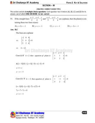 Sri Chaitanya IIT Academy PAPER-2 KEY & SOLUTIONS
Sri Chaitanya IIT Academy
Admin Off : Plot No : 304, Kasetty Heights.
Ayyappa Society - Madhapur , Pin : 500081
# 42
Sri Chaitanya IIT Academy
SECTION – III
( MULTIPLE CORRECT CHOICE TYPE )
This section contains 6 multiple choice questions. Each question has 4 choices (A), (B), (C) and (D) for its
answer, out of which ONE OR MORE is/ are correct
55. If the straight lines
1 1
2 2
x y z
k
 
  and
1 1
5 2
x y z
k
 
  are coplanar, then the plane(s) con-
taining these two lines is(are)
A) 2 1y z   B) 1y z   C) 1y z   D) 2 1y z  
Ans. B,C
The lines are coplanar
2 0 0
2 2 0
5 2
k
k

 
2k  
Case (i) If
1 1
2 1 1 1 0
5 2 2
x y z
k then equation of plane is
 
 
       & 5 0 1 3 3 0x y z      
1y z 
1y z  
Case (ii) If
1 1
2 1 1 1 0
5 2 2
x y z
k then equation of plane is
 
   

       1 0 1 7 7 0x y z     
7 7 7 0y z  
1y z  
 