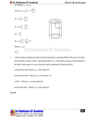 Sri Chaitanya IIT Academy PAPER-2 KEY & SOLUTIONS
Sri Chaitanya IIT Academy
Admin Off : Plot No : 304, Kasetty Heights.
Ayyappa Society - Madhapur , Pin : 500081
# 6
Sri Chaitanya IIT Academy
B=0(When / 2x R )
 
2
2
02
4
R
B x J x

  
 
  
 
2
0
8
R
B J x
x

 
  
 
/ 2R
x 0
2
0
2 8
x R
B J
x

 
  
 
at
2
R
x 
2
0 0
4 4
R R
B J
R

 
   
 
Where x R
1
B
x

5. Athin uniform cylinderical shell, closed at both ends, is partially filled with water. It is float-
ing vertically in water in half – submerged state. If c is the relative density of the material of
the shell with respect to water, then the correct statement is that the shell is
a) more than half–filled if c is less than 0.5
b) more than half – filled if c is more than 1.0
c) half – filled if c is more than 0.5
d) less than half – filled if c is less than 0.5
Ans :D
 