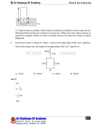 Sri Chaitanya IIT Academy PAPER-2 KEY & SOLUTIONS
Sri Chaitanya IIT Academy
Admin Off : Plot No : 304, Kasetty Heights.
Ayyappa Society - Madhapur , Pin : 500081
# 7
Sri Chaitanya IIT Academy
l
/ 2l1V
Water
V1
=Value of water in cylinder. if half volume of cylinder is available in waterl; water can’t be
filled upto half level because cylinder is not mass less. What ever is the relative density of
material as cylinder volume as water in cylinder must be less than that volume as liquid
displeased.
6. In the given circuit, a charge of 80 C is given to the upper plate of the 4 F capacitor..
Then in the steady state, the charge on the upper plate of the 3 F capacitor is
a) 32 C b) 40 C c) 48 C d) 80 C
Ans :C
q c
2
3
5
q q
3
80
5
 
48 c
 