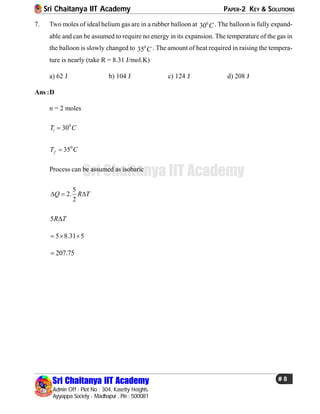 Sri Chaitanya IIT Academy PAPER-2 KEY & SOLUTIONS
Sri Chaitanya IIT Academy
Admin Off : Plot No : 304, Kasetty Heights.
Ayyappa Society - Madhapur , Pin : 500081
# 8
Sri Chaitanya IIT Academy
7. Two moles of ideal helium gas are in a rubber balloon at 0
30 C . The balloon is fully expand-
able and can be assumed to require no energy in its expansion. The temperature of the gas in
the balloon is slowly changed to 0
35 C . The amount of heat required in raising the tempera-
ture is nearly (take R = 8.31 J/mol.K)
a) 62 J b) 104 J c) 124 J d) 208 J
Ans :D
n = 2 moles
0
30iT C
0
35fT C
Process can be assumed as isobaric
5
2.
2
Q R T  
5R T
5 8.31 5  
207.75
 