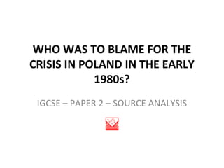 WHO WAS TO BLAME FOR THE
CRISIS IN POLAND IN THE EARLY
            1980s?
 IGCSE – PAPER 2 – SOURCE ANALYSIS
 