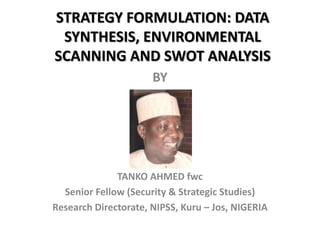 STRATEGY FORMULATION: DATA
SYNTHESIS, ENVIRONMENTAL
SCANNING AND SWOT ANALYSIS
BY
TANKO AHMED fwc
Senior Fellow (Security & Strategic Studies)
Research Directorate, NIPSS, Kuru – Jos, NIGERIA
 
