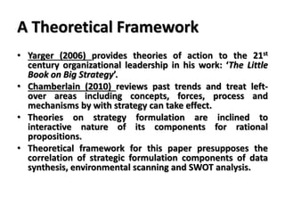 A Theoretical Framework
• Yarger (2006) provides theories of action to the 21st
century organizational leadership in his work: ‘The Little
Book on Big Strategy’.
• Chamberlain (2010) reviews past trends and treat left-
over areas including concepts, forces, process and
mechanisms by with strategy can take effect.
• Theories on strategy formulation are inclined to
interactive nature of its components for rational
propositions.
• Theoretical framework for this paper presupposes the
correlation of strategic formulation components of data
synthesis, environmental scanning and SWOT analysis.
 