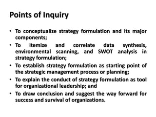 Points of Inquiry
• To conceptualize strategy formulation and its major
components;
• To itemize and correlate data synthesis,
environmental scanning, and SWOT analysis in
strategy formulation;
• To establish strategy formulation as starting point of
the strategic management process or planning;
• To explain the conduct of strategy formulation as tool
for organizational leadership; and
• To draw conclusion and suggest the way forward for
success and survival of organizations.
 