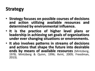 Strategy
• Strategy focuses on possible courses of decisions
and action utilizing available resources and
determined by environmental influence.
• It is the practice of higher level plans or
leadership in achieving set goals of organizations
under ever changing situations or environments.
• It also involves patterns in streams of decisions
and actions that shape the future into desirable
ends by means of available resources (Mintzberg,
1978; Mintzberg & Quinn, 1996; Kvint, 2009; Freedman,
2013).
 
