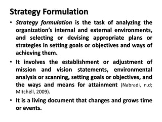 Strategy Formulation
• Strategy formulation is the task of analyzing the
organization’s internal and external environments,
and selecting or devising appropriate plans or
strategies in setting goals or objectives and ways of
achieving them.
• It involves the establishment or adjustment of
mission and vision statements, environmental
analysis or scanning, setting goals or objectives, and
the ways and means for attainment (Nabradi, n.d;
Mitchell, 2009).
• It is a living document that changes and grows time
or events.
 