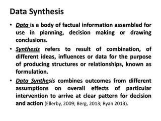 Data Synthesis
• Data is a body of factual information assembled for
use in planning, decision making or drawing
conclusions.
• Synthesis refers to result of combination, of
different ideas, influences or data for the purpose
of producing structures or relationships, known as
formulation.
• Data Synthesis combines outcomes from different
assumptions on overall effects of particular
intervention to arrive at clear pattern for decision
and action (Ellerby, 2009; Berg, 2013; Ryan 2013).
 