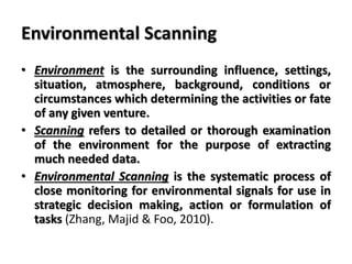 Environmental Scanning
• Environment is the surrounding influence, settings,
situation, atmosphere, background, conditions or
circumstances which determining the activities or fate
of any given venture.
• Scanning refers to detailed or thorough examination
of the environment for the purpose of extracting
much needed data.
• Environmental Scanning is the systematic process of
close monitoring for environmental signals for use in
strategic decision making, action or formulation of
tasks (Zhang, Majid & Foo, 2010).
 